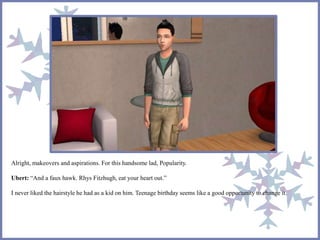 Alright, makeovers and aspirations. For this handsome lad, Popularity.
Ubert: “And a faux hawk. Rhys Fitzhugh, eat your heart out.”
I never liked the hairstyle he had as a kid on him. Teenage birthday seems like a good opportunity to change it.
 