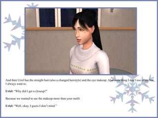 And then Uriel has the straight hair (also a changed hairstyle) and the eye makeup. Also something I don’t use often, but
I always want to.
Uriel: “Why did I get a closeup?”
Because we wanted to see the makeup more than your outfit.
Uriel: “Well, okay. I guess I don’t mind.”
 