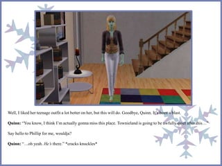 Well, I liked her teenage outfit a lot better on her, but this will do. Goodbye, Quinn. It’s been a blast.
Quinn: “You know, I think I’m actually gonna miss this place. Townieland is going to be awfully quiet after this…”
Say hello to Phillip for me, wouldja?
Quinn: “…oh yeah. He’s there.” *cracks knuckles*
 