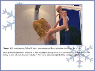Wynn: “Well good morning, Valene! It’s very nice to meet you! Especially since there’s only one of you!”
Phew. I’m kind of frustrated at the lack of boys around here, though. Used to be we were rolling in them. Now we’re
rolling in girls. Oh, well. Hooray, it’s Baby V! Now we’re really starting to feel like we’re coming to the end!
 