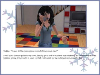 Undine: “You do still have scholarship money left to give out, right?”
Four! That’s four new points for my score. I finally get to cash in on all that work the family did when the triplets were
toddlers, getting all their skills in order. Not bad. I will admit, having multiples is convenient for that.
 