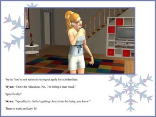 Wynn. You’re not seriously trying to apply for scholarships.
Wynn: “Don’t be ridiculous. No, I’m hiring a man maid.”
Specifically?
Wynn: “Specifically. Sofia’s getting close to her birthday, you know.”
Time to work on Baby W!
 