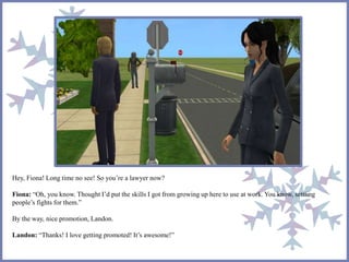 Hey, Fiona! Long time no see! So you’re a lawyer now?
Fiona: “Oh, you know. Thought I’d put the skills I got from growing up here to use at work. You know, settling
people’s fights for them.”
By the way, nice promotion, Landon.
Landon: “Thanks! I love getting promoted! It’s awesome!”
 
