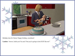 Birthday time for Valene! Happy birthday, sweetheart!
Landon: “Awww, lookit you! So cute! I bet you’re going to look JUST like me!”
 