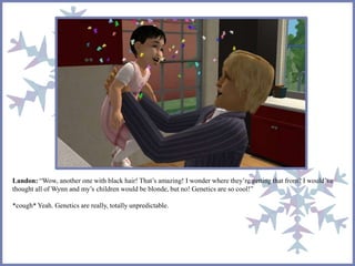 Landon: “Wow, another one with black hair! That’s amazing! I wonder where they’re getting that from? I would’ve
thought all of Wynn and my’s children would be blonde, but no! Genetics are so cool!”
*cough* Yeah. Genetics are really, totally unpredictable.
 