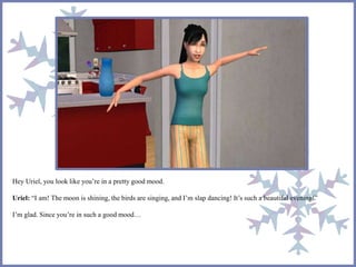 Hey Uriel, you look like you’re in a pretty good mood.
Uriel: “I am! The moon is shining, the birds are singing, and I’m slap dancing! It’s such a beautiful evening!”
I’m glad. Since you’re in such a good mood…
 