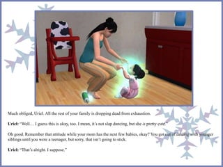Much obliged, Uriel. All the rest of your family is dropping dead from exhaustion.
Uriel: “Well… I guess this is okay, too. I mean, it’s not slap dancing, but she is pretty cute.”
Oh good. Remember that attitude while your mom has the next few babies, okay? You got out of dealing with younger
siblings until you were a teenager, but sorry, that isn’t going to stick.
Uriel: “That’s alright. I suppose.”
 