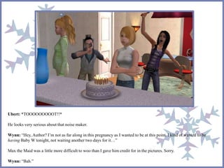 Ubert: *TOOOOOOOOOT!!*
He looks very serious about that noise maker.
Wynn: “Hey, Author? I’m not as far along in this pregnancy as I wanted to be at this point. I kind of wanted to be
having Baby W tonight, not waiting another two days for it…”
Max the Maid was a little more difficult to woo than I gave him credit for in the pictures. Sorry.
Wynn: “Bah.”
 