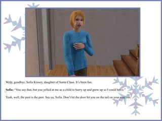 Welp, goodbye, Sofia Kinsey, daughter of Santa Claus. It’s been fun.
Sofia: “You say that, but you yelled at me as a child to hurry up and grow up so I could leave.”
Yeah, well, the past is the past. See ya, Sofia. Don’t let the door hit you on the tail on your way out.
 