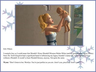 Girl. Pshaw.
I wanted a boy so I could name him Wendell. Prince Wendell Winston Walter White (and his grandmother, Snow White)
from The Tenth Kingdom had a significant hand in influencing my legacy founder’s name. Oh, well. I guess I’ll live
without a Wendell. It would’ve been Wendell Kinsey, anyway. Not quite the same.
Wynn: “Don’t listen to her, Westlyn. You’re just perfect as you are. Aren’t you, precious? Aren’t you!?”
 