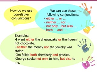 How do we use
correlative
conjunctions?
Examples:
-I want either the cheesecake or the frozen
hot chocolate.
- neither the money nor the jewelry was
stolen.
-Jim failed both chemistry and physics.
-George spoke not only to him, but also to
me.
We can use these
following conjunctions:
- either … or …
- neither … nor …
- not only …but also …
- both … and …