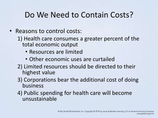 Do We Need to Contain Costs?
• Reasons to control costs:
1) Health care consumes a greater percent of the
total economic output
• Resources are limited
• Other economic uses are curtailed
2) Limited resources should be directed to their
highest value
3) Corporations bear the additional cost of doing
business
4) Public spending for health care will become
unsustainable
 
