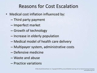 Reasons for Cost Escalation
• Medical cost inflation influenced by:
– Third party payment
– Imperfect market
– Growth of technology
– Increase in elderly population
– Medical model of health care delivery
– Multipayer system, administrative costs
– Defensive medicine
– Waste and abuse
– Practice variations
 