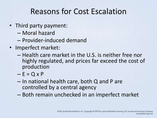 Reasons for Cost Escalation
• Third party payment:
– Moral hazard
– Provider-induced demand
• Imperfect market:
– Health care market in the U.S. is neither free nor
highly regulated, and prices far exceed the cost of
production
– E = Q x P
– In national health care, both Q and P are
controlled by a central agency
– Both remain unchecked in an imperfect market
 