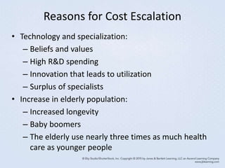 Reasons for Cost Escalation
• Technology and specialization:
– Beliefs and values
– High R&D spending
– Innovation that leads to utilization
– Surplus of specialists
• Increase in elderly population:
– Increased longevity
– Baby boomers
– The elderly use nearly three times as much health
care as younger people
 