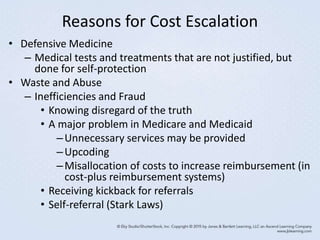 Reasons for Cost Escalation
• Defensive Medicine
– Medical tests and treatments that are not justified, but
done for self-protection
• Waste and Abuse
– Inefficiencies and Fraud
• Knowing disregard of the truth
• A major problem in Medicare and Medicaid
–Unnecessary services may be provided
–Upcoding
–Misallocation of costs to increase reimbursement (in
cost-plus reimbursement systems)
• Receiving kickback for referrals
• Self-referral (Stark Laws)
 