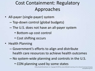 Cost Containment: Regulatory
Approaches
• All-payer (single-payer) system
– Top-down control (global budgets)
– The U.S. does not have an all-payer system
• Bottom-up cost control
• Cost shifting occurs
• Health Planning
– Government’s efforts to align and distribute
health care resources to achieve health outcomes
– No system-wide planning and controls in the U.S.
• CON planning used by some states
 