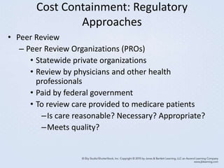 Cost Containment: Regulatory
Approaches
• Peer Review
– Peer Review Organizations (PROs)
• Statewide private organizations
• Review by physicians and other health
professionals
• Paid by federal government
• To review care provided to medicare patients
–Is care reasonable? Necessary? Appropriate?
–Meets quality?
 