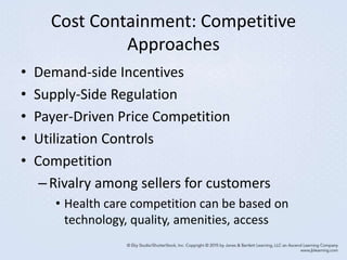 Cost Containment: Competitive
Approaches
• Demand-side Incentives
• Supply-Side Regulation
• Payer-Driven Price Competition
• Utilization Controls
• Competition
–Rivalry among sellers for customers
• Health care competition can be based on
technology, quality, amenities, access
 