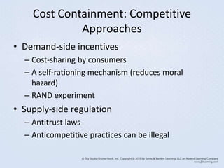 Cost Containment: Competitive
Approaches
• Demand-side incentives
– Cost-sharing by consumers
– A self-rationing mechanism (reduces moral
hazard)
– RAND experiment
• Supply-side regulation
– Antitrust laws
– Anticompetitive practices can be illegal
 