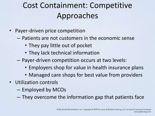 Cost Containment: Competitive
Approaches
• Payer-driven price competition
– Patients are not customers in the economic sense
• They pay little out of pocket
• They lack technical information
– Payer-driven competition occurs at two levels:
• Employers shop for value in health insurance plans
• Managed care shops for best value from providers
• Utilization controls
– Employed by MCOs
– They overcome the information gap that patients face
 