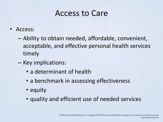 Access to Care
• Access:
– Ability to obtain needed, affordable, convenient,
acceptable, and effective personal health services
timely
– Key implications:
• a determinant of health
• a benchmark in assessing effectiveness
• equity
• quality and efficient use of needed services
 