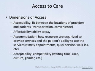 Access to Care
• Dimensions of Access
– Accessibility: fit between the locations of providers
and patients (transportation, convenience)
– Affordability: ability to pay
– Accommodation: how resources are organized to
provide services and the patient’s ability to use the
services (timely appointments, quick service, walk-ins,
etc)
– Acceptability: compatibility (waiting time; race,
culture, gender, etc.)
 