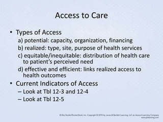 Access to Care
• Types of Access
a) potential: capacity, organization, financing
b) realized: type, site, purpose of health services
c) equitable/inequitable: distribution of health care
to patient’s perceived need
d) effective and efficient: links realized access to
health outcomes
• Current Indicators of Access
– Look at Tbl 12-3 and 12-4
– Look at Tbl 12-5
 
