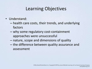 Learning Objectives
• Understand:
– health care costs, their trends, and underlying
factors
– why some regulatory cost-containment
approaches were unsuccessful
– nature, scope and dimensions of quality
– the difference between quality assurance and
assessment
 