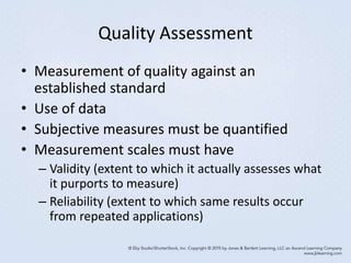 Quality Assessment
• Measurement of quality against an
established standard
• Use of data
• Subjective measures must be quantified
• Measurement scales must have
– Validity (extent to which it actually assesses what
it purports to measure)
– Reliability (extent to which same results occur
from repeated applications)
 