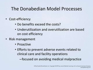 The Donabedian Model Processes
• Cost-efficiency
• Do benefits exceed the costs?
• Underutilization and overutilization are based
on cost efficiency
• Risk management
• Proactive
• Efforts to prevent adverse events related to
clinical care and facility operations
–focused on avoiding medical malpractice
 