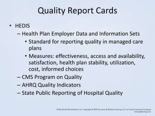 Quality Report Cards
• HEDIS
– Health Plan Employer Data and Information Sets
• Standard for reporting quality in managed care
plans
• Measures: effectiveness, access and availability,
satisfaction, health plan stability, utilization,
cost, informed choices
– CMS Program on Quality
– AHRQ Quality Indicators
– State Public Reporting of Hospital Quality
 