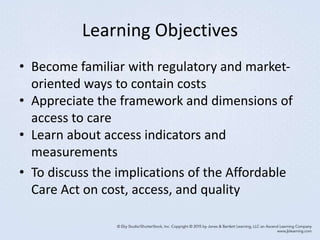 Learning Objectives
• Become familiar with regulatory and market-
oriented ways to contain costs
• Appreciate the framework and dimensions of
access to care
• Learn about access indicators and
measurements
• To discuss the implications of the Affordable
Care Act on cost, access, and quality
 