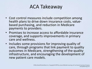 ACA Takeaway
• Cost control measures include competition among
health plans to drive down insurance costs, value-
based purchasing, and reduction in Medicare
payments to providers.
• Promises to increase access to affordable insurance
coverage, and supports improvements in primary
care and wellness.
• Includes some provisions for improving quality of
care, through programs that link payment to quality
outcomes in Medicare, strengthening of the quality
infrastructure, and encouraging the development of
new patient care models.
 