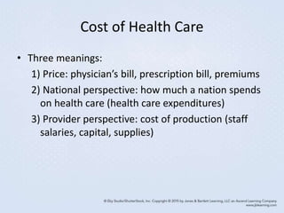 Cost of Health Care
• Three meanings:
1) Price: physician’s bill, prescription bill, premiums
2) National perspective: how much a nation spends
on health care (health care expenditures)
3) Provider perspective: cost of production (staff
salaries, capital, supplies)
 