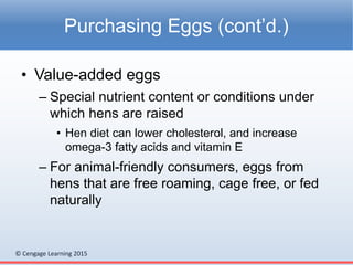 © Cengage Learning 2015
• Value-added eggs
– Special nutrient content or conditions under
which hens are raised
• Hen diet can lower cholesterol, and increase
omega-3 fatty acids and vitamin E
– For animal-friendly consumers, eggs from
hens that are free roaming, cage free, or fed
naturally
Purchasing Eggs (cont’d.)
 