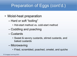 © Cengage Learning 2015
• Moist-heat preparation
– Hard or soft “boiling”
• Hot-start method vs. cold-start method
– Coddling and poaching
– Custards
• Sweet & savory custards, stirred custards, and
baked custards
– Microwaving
• Fried, scrambled, poached, omelet, and quiche
Preparation of Eggs (cont’d.)
 