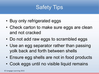 © Cengage Learning 2015
• Buy only refrigerated eggs
• Check carton to make sure eggs are clean
and not cracked
• Do not add raw eggs to scrambled eggs
• Use an egg separator rather than passing
yolk back and forth between shells
• Ensure egg shells are not in food products
• Cook eggs until no visible liquid remains
Safety Tips
 