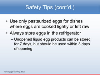© Cengage Learning 2015
• Use only pasteurized eggs for dishes
where eggs are cooked lightly or left raw
• Always store eggs in the refrigerator
– Unopened liquid egg products can be stored
for 7 days, but should be used within 3 days
of opening
Safety Tips (cont’d.)
 