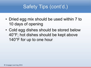 © Cengage Learning 2015
• Dried egg mix should be used within 7 to
10 days of opening
• Cold egg dishes should be stored below
40°F; hot dishes should be kept above
140°F for up to one hour
Safety Tips (cont’d.)
 