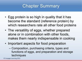 © Cengage Learning 2015
• Egg protein is so high in quality that it has
become the standard (reference protein) by
which researchers rate all other food proteins
• The versatility of eggs, whether prepared
alone or in combination with other foods,
makes them nearly indispensable in cooking
• Important aspects for food preparation
– Composition, purchasing criteria, types and
functions of eggs, and preparation and storage
techniques
Chapter Summary
 
