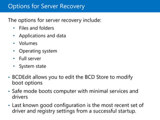 Options for Server Recovery
The options for server recovery include:
• Files and folders
• Applications and data
• Volumes
• Operating system
• Full server
• System state
• BCDEdit allows you to edit the BCD Store to modify
boot options
• Safe mode boots computer with minimal services and
drivers
• Last known good configuration is the most recent set of
driver and registry settings from a successful startup.
 