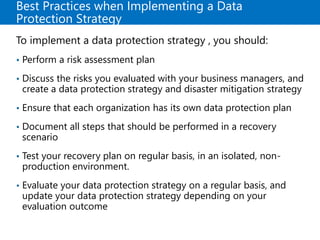 Best Practices when Implementing a Data
Protection Strategy
To implement a data protection strategy , you should:
• Perform a risk assessment plan
• Discuss the risks you evaluated with your business managers, and
create a data protection strategy and disaster mitigation strategy
• Ensure that each organization has its own data protection plan
• Document all steps that should be performed in a recovery
scenario
• Test your recovery plan on regular basis, in an isolated, non-
production environment.
• Evaluate your data protection strategy on a regular basis, and
update your data protection strategy depending on your
evaluation outcome
 