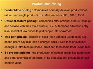 Product-Mix Pricing
• Product-line pricing : Companies normally develop product lines
rather than single products. Ex. Men jeans Rs.500 , 1000, 1500
• Optional-feature pricing : companies offer optional product, feature
and service with their main product. Ex. Automobile advertise entry
level model at low prices to pull people into showroom
• Two-part pricing : consist of fixed fee + variable usage fees. Cell
phone users pay min fees + charges calls. Fixed fees should low
enough to introduce purchase ,profit can then come from usage fees.
• By-product pricing : the production of certain goods like petroleum
and other chemical often result in by products that should be priced
on their value.
 
