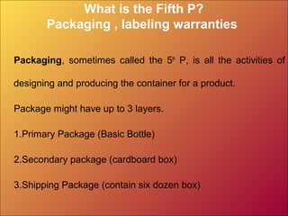 What is the Fifth P?
Packaging , labeling warranties
Packaging, sometimes called the 5th
P, is all the activities of
designing and producing the container for a product.
Package might have up to 3 layers.
1.Primary Package (Basic Bottle)
2.Secondary package (cardboard box)
3.Shipping Package (contain six dozen box)
 