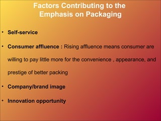 Factors Contributing to the
Emphasis on Packaging
• Self-service
• Consumer affluence : Rising affluence means consumer are
willing to pay little more for the convenience , appearance, and
prestige of better packing
• Company/brand image
• Innovation opportunity
 