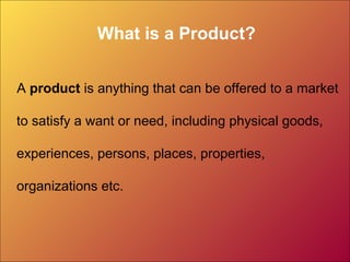 What is a Product?
A product is anything that can be offered to a market
to satisfy a want or need, including physical goods,
experiences, persons, places, properties,
organizations etc.
 