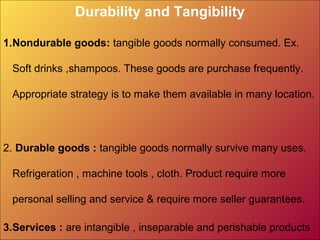 Durability and Tangibility
1.Nondurable goods: tangible goods normally consumed. Ex.
Soft drinks ,shampoos. These goods are purchase frequently.
Appropriate strategy is to make them available in many location.
2. Durable goods : tangible goods normally survive many uses.
Refrigeration , machine tools , cloth. Product require more
personal selling and service & require more seller guarantees.
3.Services : are intangible , inseparable and perishable products
 