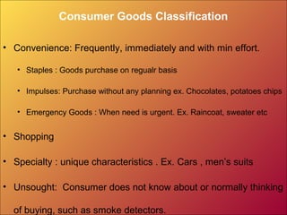 Consumer Goods Classification
• Convenience: Frequently, immediately and with min effort.
• Staples : Goods purchase on regualr basis
• Impulses: Purchase without any planning ex. Chocolates, potatoes chips
• Emergency Goods : When need is urgent. Ex. Raincoat, sweater etc
• Shopping
• Specialty : unique characteristics . Ex. Cars , men’s suits
• Unsought: Consumer does not know about or normally thinking
of buying, such as smoke detectors.
 