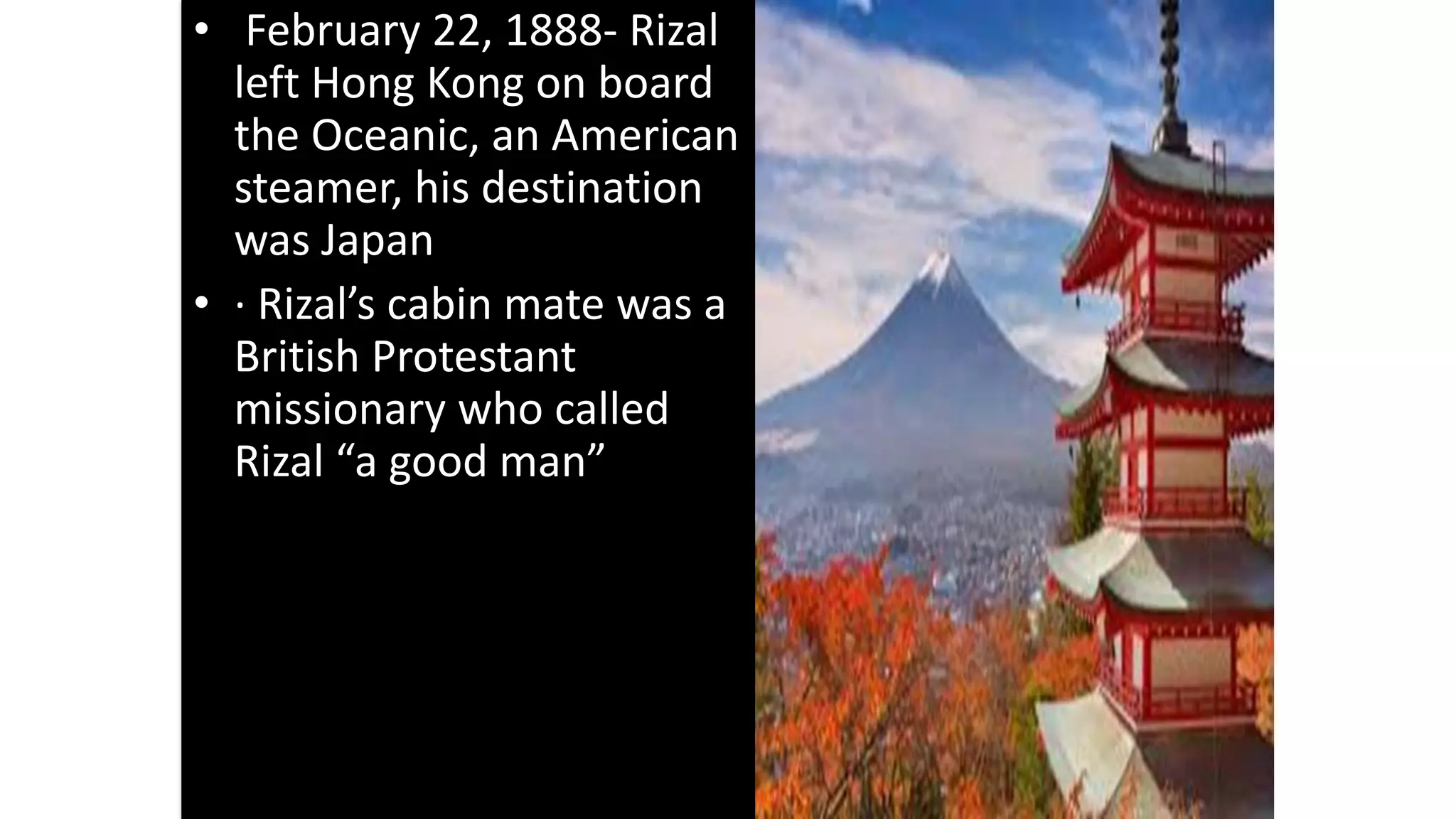 • February 22, 1888- Rizal
left Hong Kong on board
the Oceanic, an American
steamer, his destination
was Japan
• · Rizal’s cabin mate was a
British Protestant
missionary who called
Rizal “a good man”
 
